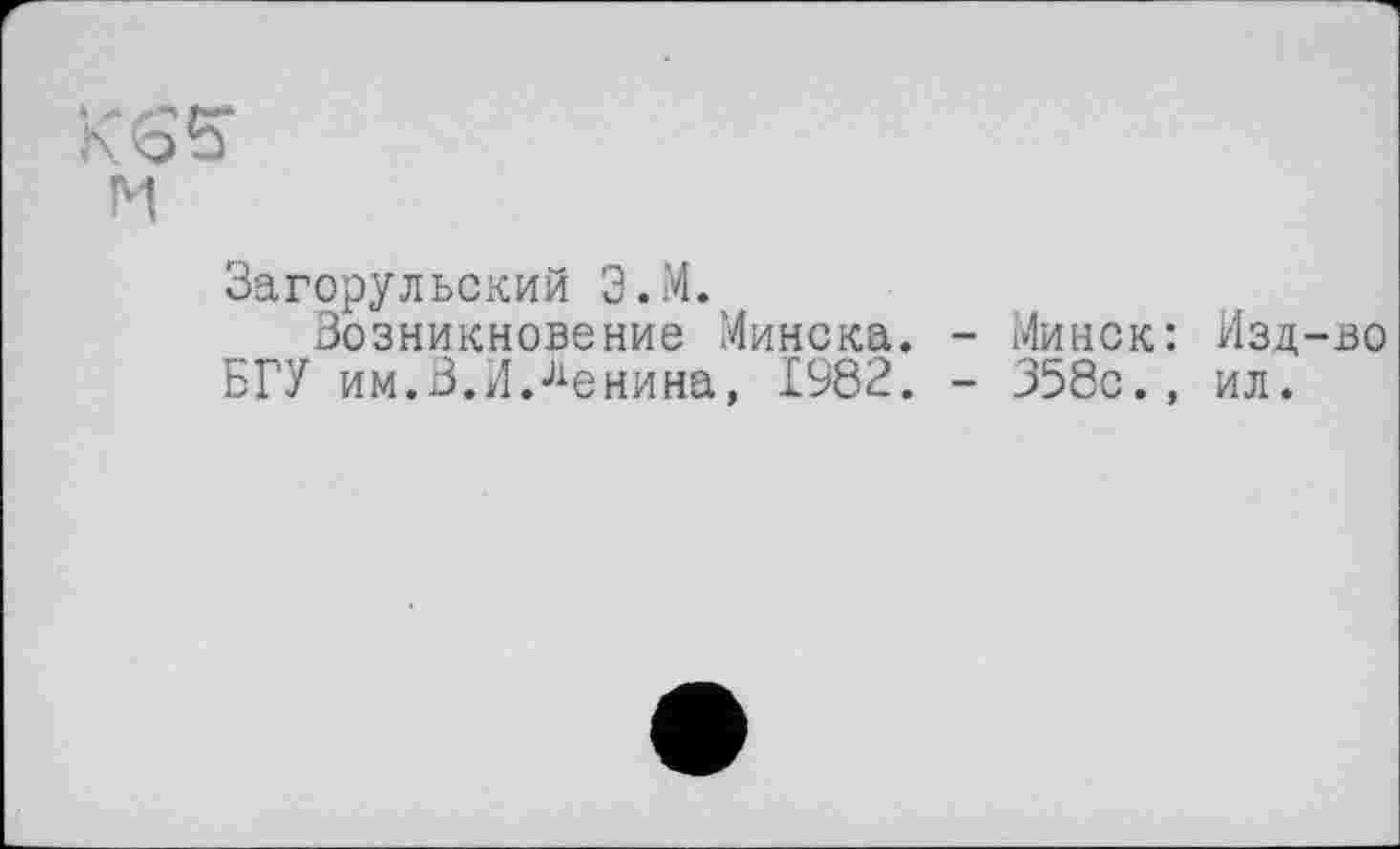 ﻿м
Загорульский Э.М.
Возникновение Минска. - Минск: Изд-во БГУ им.В.ИЛенина, 1982. - 358с., ил.